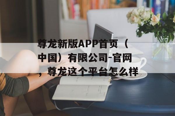 尊龙新版APP首页（中国）有限公司-官网，尊龙这个平台怎么样