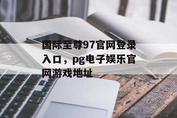 国际至尊97官网登录入口，pg电子娱乐官网游戏地址