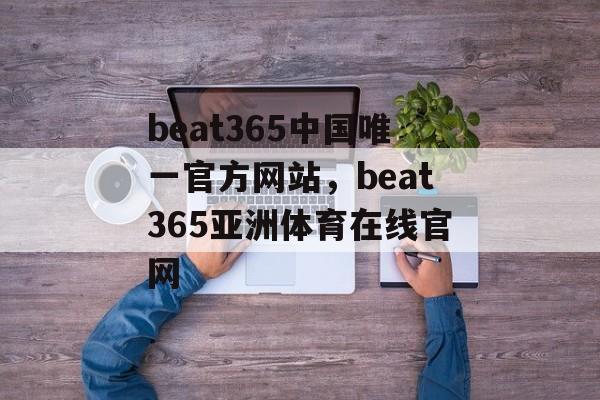 beat365中国唯一官方网站，beat365亚洲体育在线官网